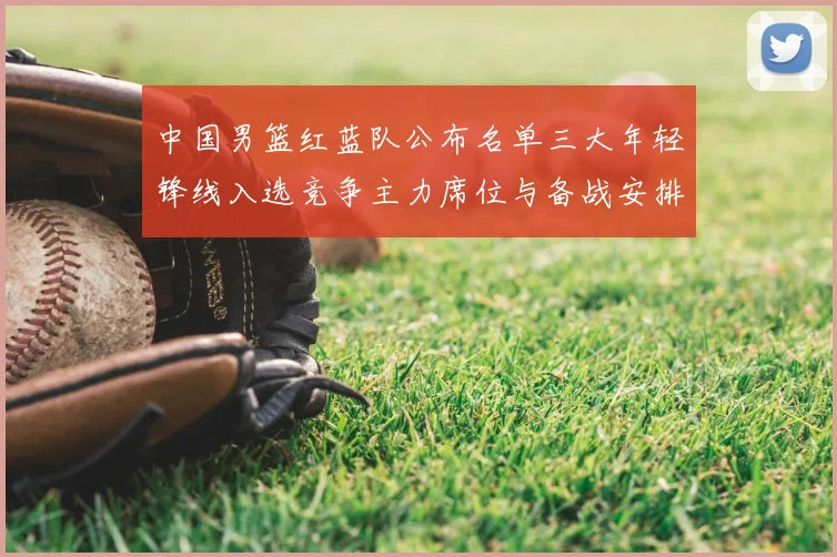 中国男篮红蓝队公布名单三大年轻锋线入选竞争主力席位与备战安排