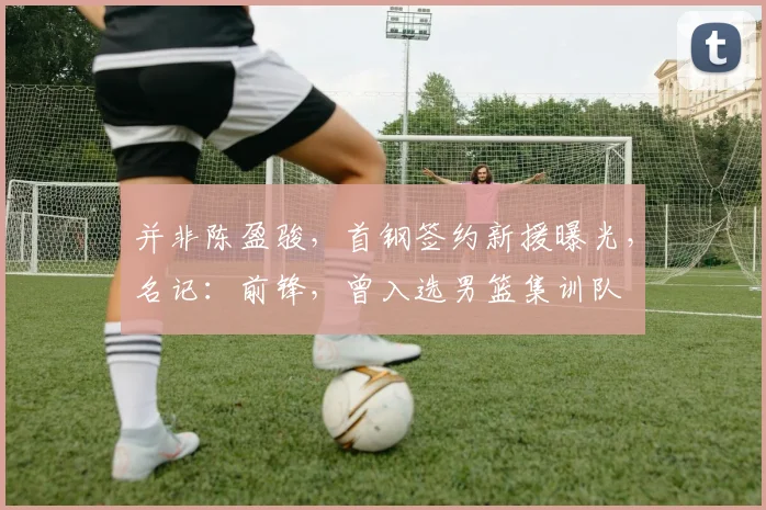并非陈盈骏，首钢签约新援曝光，名记：前锋，曾入选男篮集训队