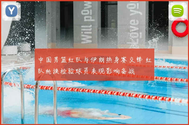 中国男篮红队与伊朗热身赛交锋 红队轮换检验球员表现影响备战