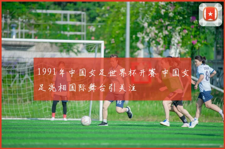 1991年中国女足世界杯开赛 中国女足亮相国际舞台引关注