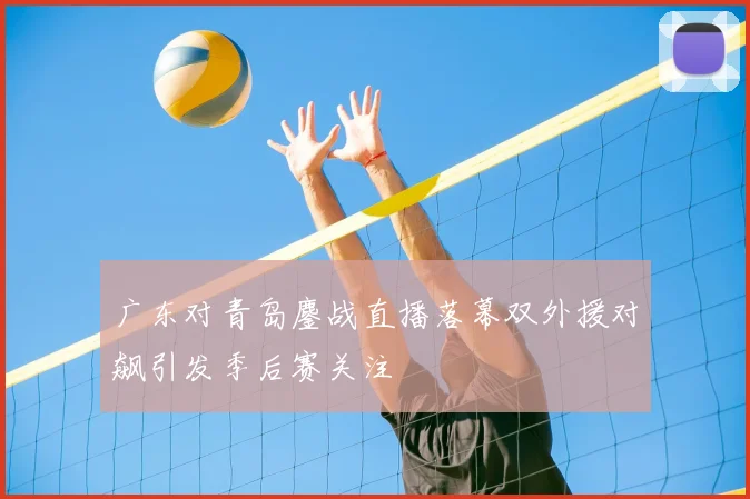 广东对青岛鏖战直播落幕双外援对飙引发季后赛关注