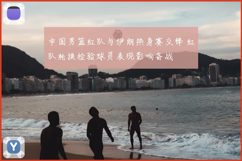 中国男篮红队与伊朗热身赛交锋 红队轮换检验球员表现影响备战