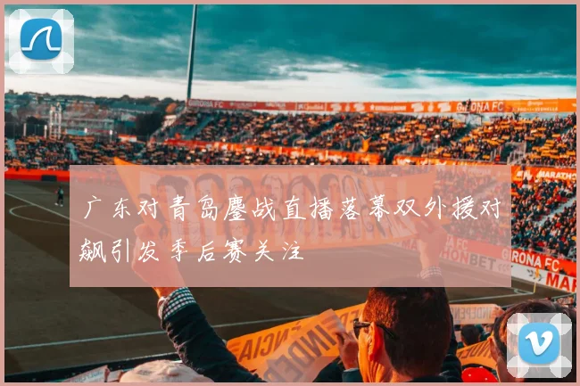 广东对青岛鏖战直播落幕双外援对飙引发季后赛关注