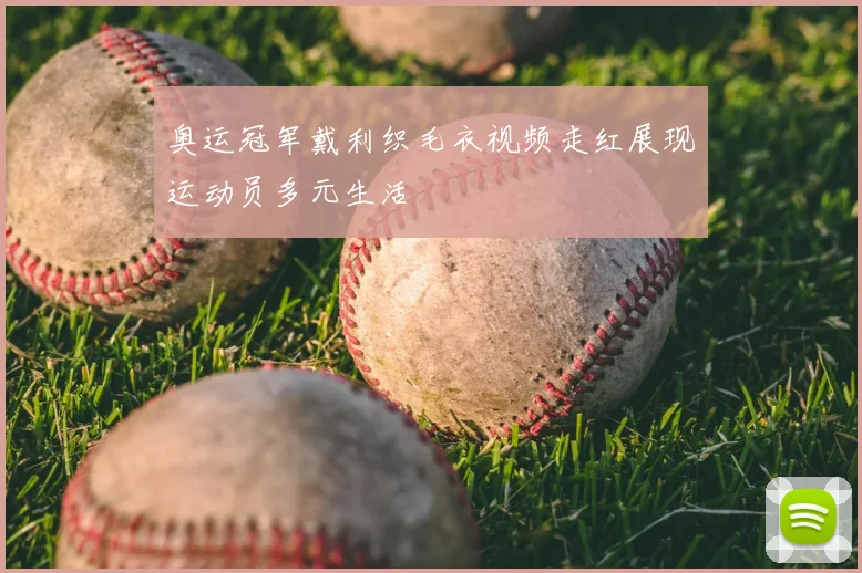 奥运冠军戴利织毛衣视频走红展现运动员多元生活