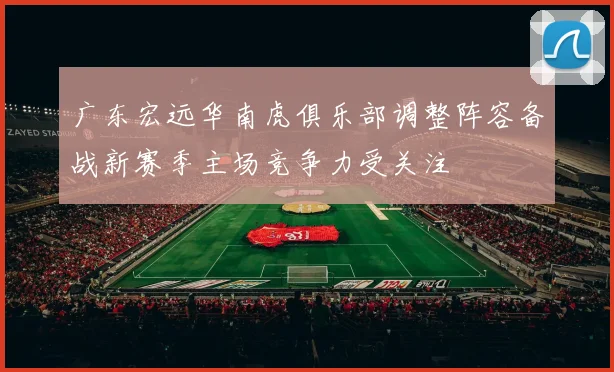 广东宏远华南虎俱乐部调整阵容备战新赛季主场竞争力受关注