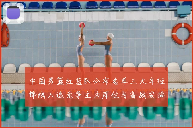 中国男篮红蓝队公布名单三大年轻锋线入选竞争主力席位与备战安排