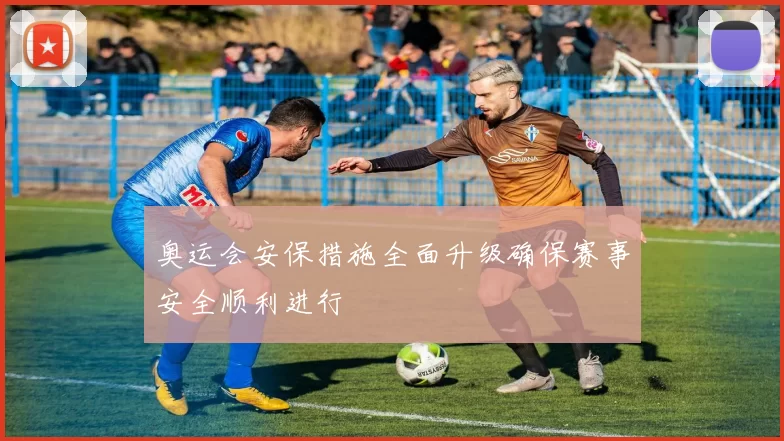 奥运会安保措施全面升级确保赛事安全顺利进行