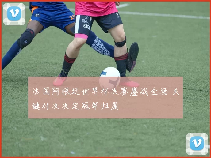 法国阿根廷世界杯决赛鏖战全场 关键对决决定冠军归属