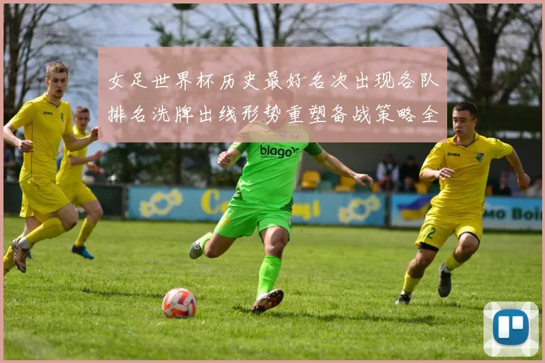 女足世界杯历史最好名次出现各队排名洗牌出线形势重塑备战策略全面调整