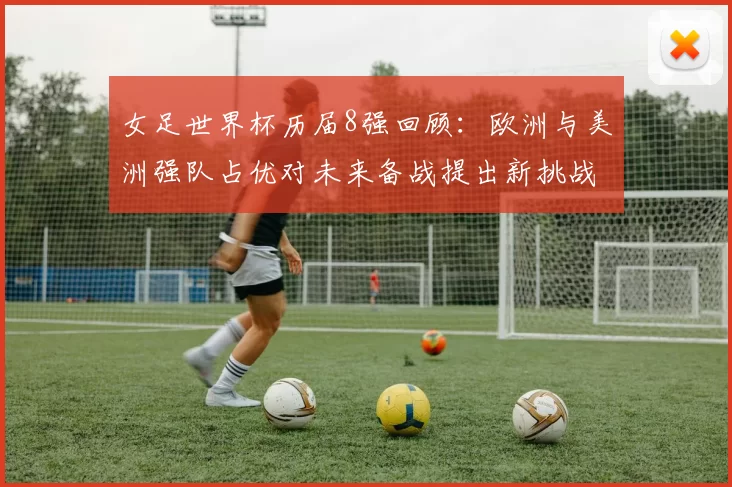 女足世界杯历届8强回顾:欧洲与美洲强队占优对未来备战提出新挑战