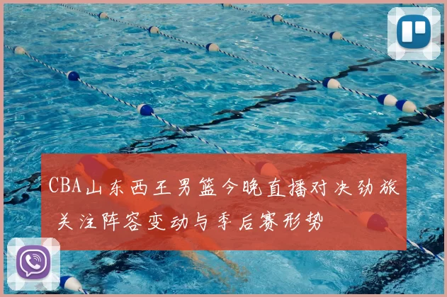 CBA山东西王男篮今晚直播对决劲旅 关注阵容变动与季后赛形势