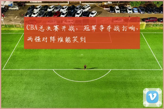 CBA总决赛开战，冠军争夺战打响，两强对阵谁能笑到