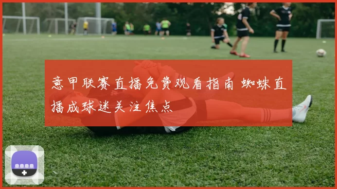意甲联赛直播免费观看指南 蜘蛛直播成球迷关注焦点