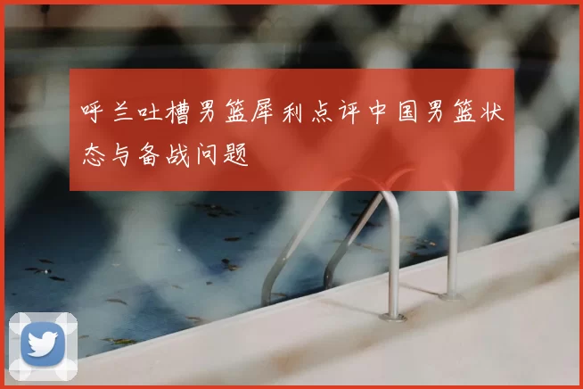 呼兰吐槽男篮犀利点评中国男篮状态与备战问题