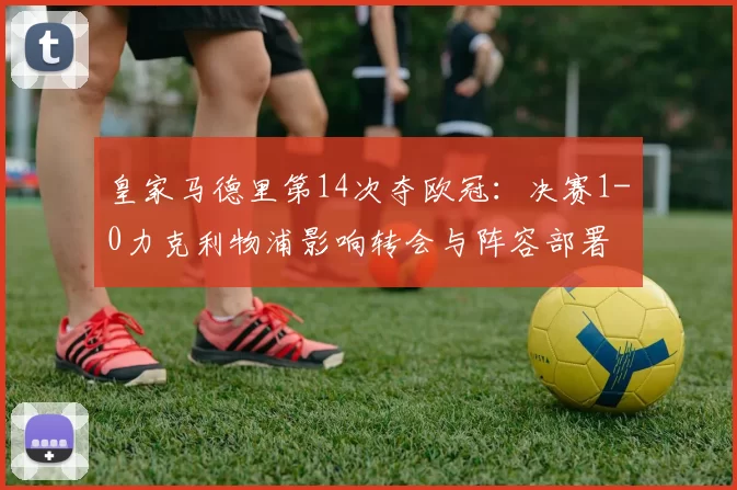 皇家马德里第14次夺欧冠:决赛1-0力克利物浦影响转会与阵容部署