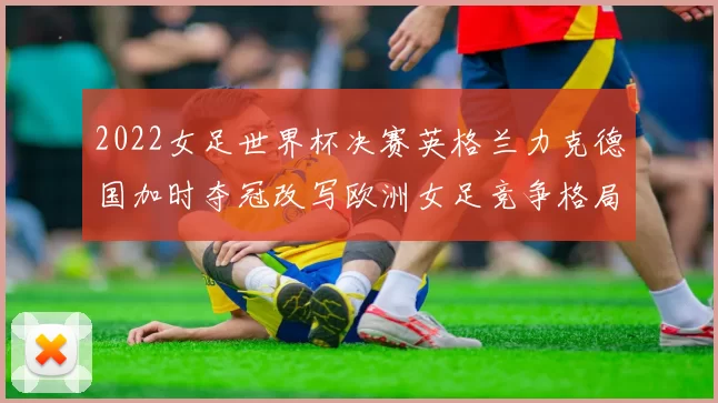 2022女足世界杯决赛英格兰力克德国加时夺冠改写欧洲女足竞争格局