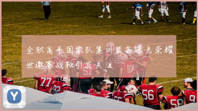 全职高手国家队集训装备曝光荣耀世邀赛战靴引发关注