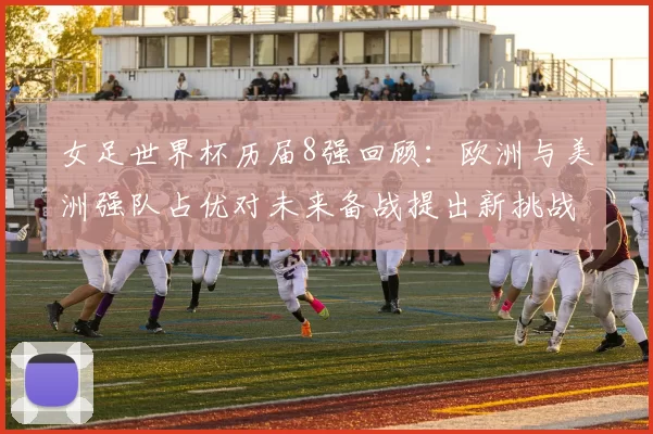 女足世界杯历届8强回顾:欧洲与美洲强队占优对未来备战提出新挑战