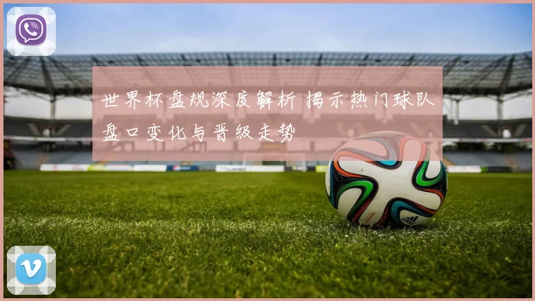 世界杯盘规深度解析 揭示热门球队盘口变化与晋级走势