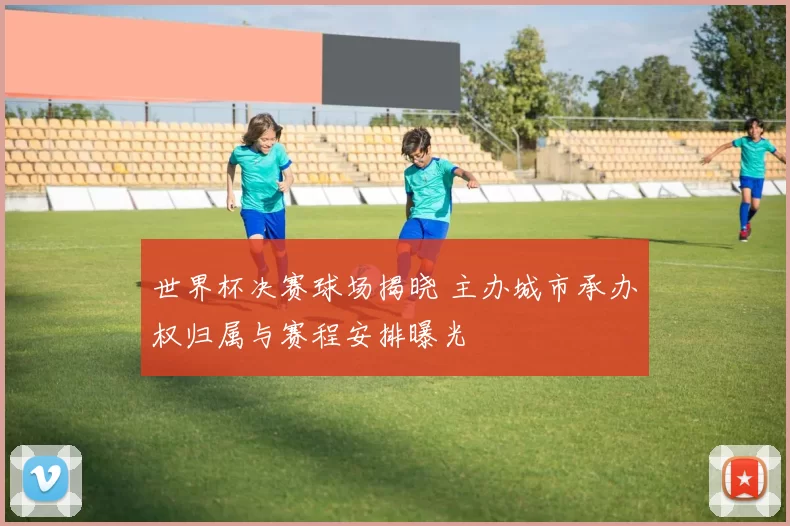 世界杯决赛球场揭晓 主办城市承办权归属与赛程安排曝光