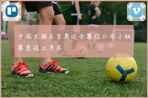 中国女排东京奥运会赛程公布小组赛首战土耳其