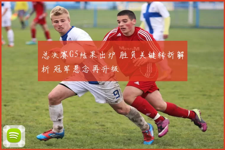 总决赛G5结果出炉 胜负关键转折解析 冠军悬念再升级
