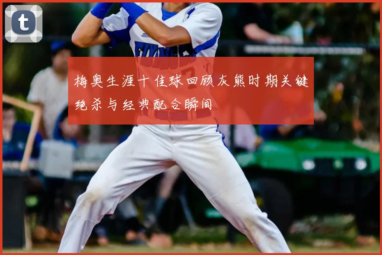 梅奥生涯十佳球回顾灰熊时期关键绝杀与经典配合瞬间