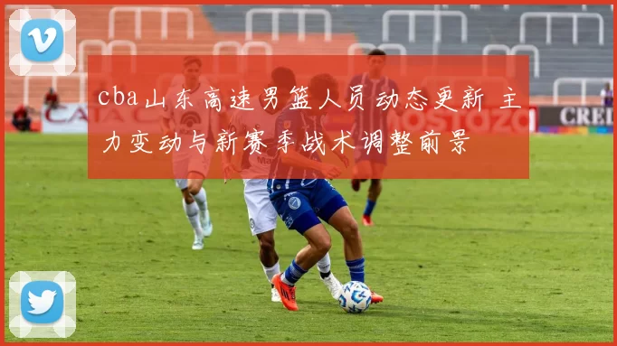 cba山东高速男篮人员动态更新 主力变动与新赛季战术调整前景