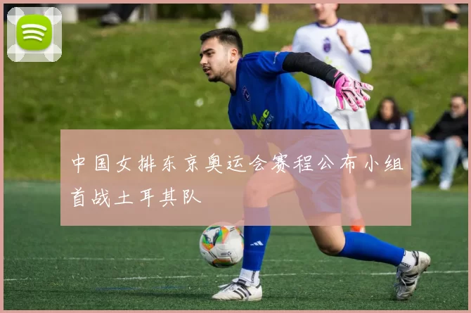 中国女排东京奥运会赛程公布小组首战土耳其队