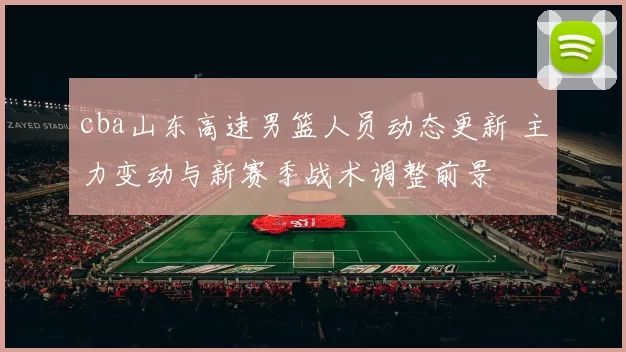 cba山东高速男篮人员动态更新 主力变动与新赛季战术调整前景