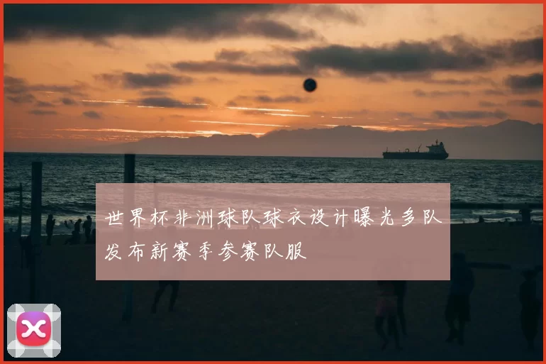 世界杯非洲球队球衣设计曝光多队发布新赛季参赛队服
