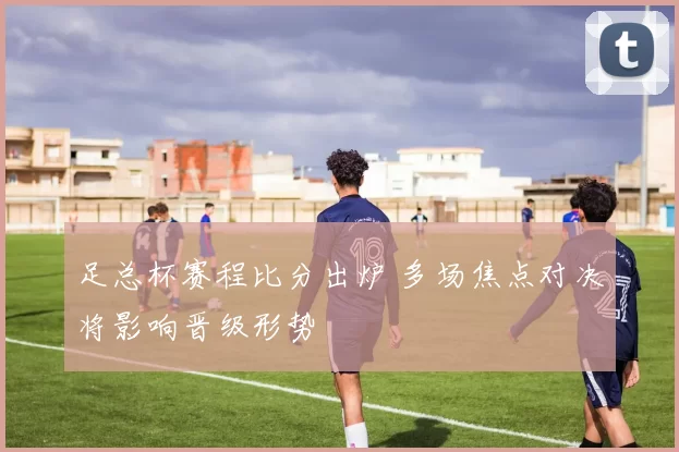 足总杯赛程比分出炉 多场焦点对决将影响晋级形势