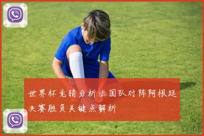 世界杯竞猜分析法国队对阵阿根廷决赛胜负关键点解析