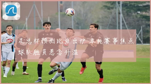 足总杯预测比分出炉 本轮赛事焦点球队胜负悬念升温
