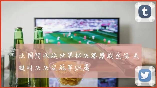 法国阿根廷世界杯决赛鏖战全场 关键对决决定冠军归属