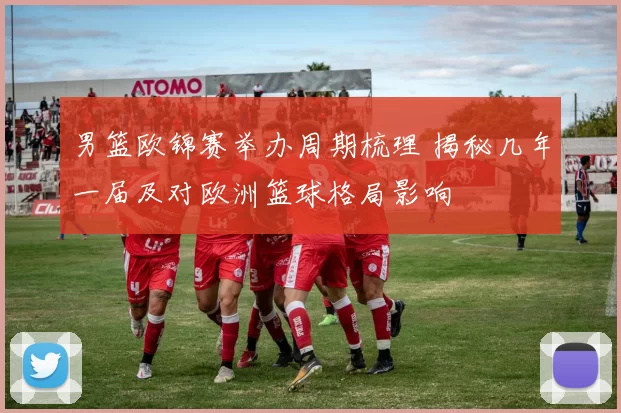 男篮欧锦赛举办周期梳理 揭秘几年一届及对欧洲篮球格局影响