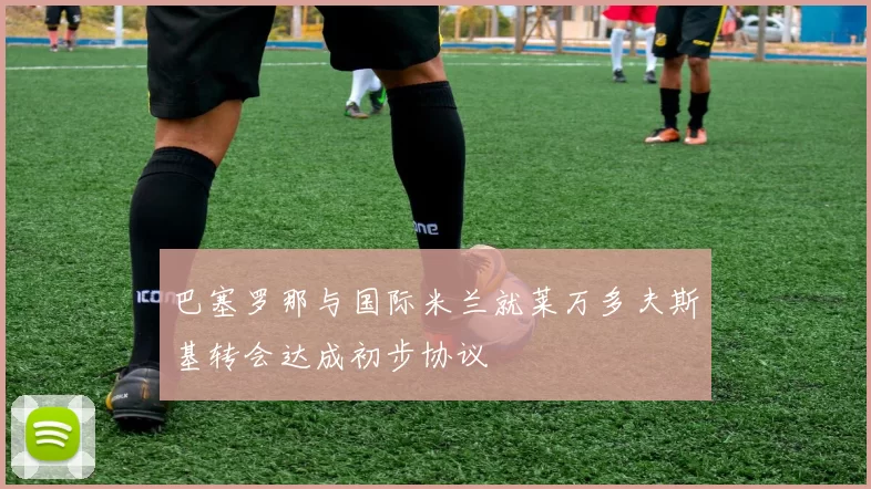 巴塞罗那与国际米兰就莱万多夫斯基转会达成初步协议