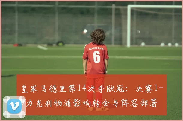 皇家马德里第14次夺欧冠:决赛1-0力克利物浦影响转会与阵容部署