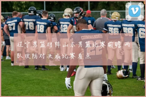 辽宁男篮对阵山东男篮比赛前瞻 两队攻防对决成比赛看点