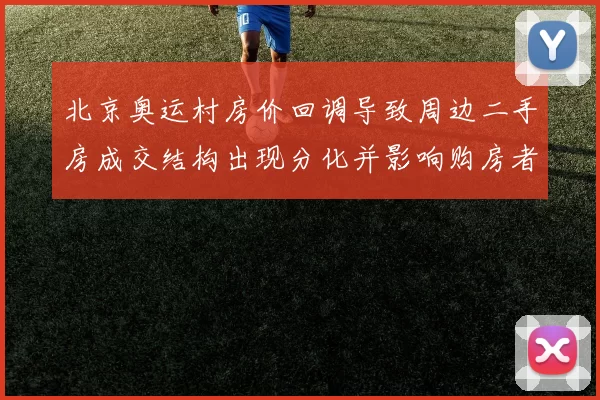 北京奥运村房价回调导致周边二手房成交结构出现分化并影响购房者预期