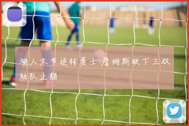 湖人末节逆转勇士 詹姆斯砍下三双助队止颓