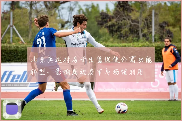北京奥运村房子出售促使公寓功能转型,影响周边房市与场馆利用