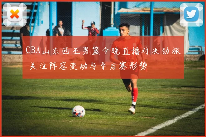 CBA山东西王男篮今晚直播对决劲旅 关注阵容变动与季后赛形势