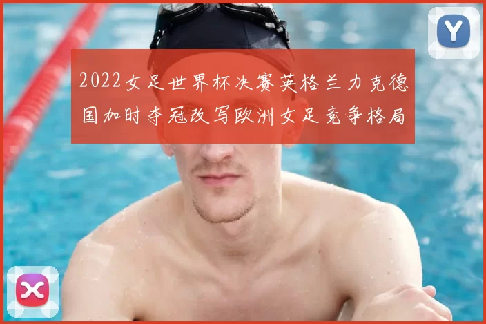2022女足世界杯决赛英格兰力克德国加时夺冠改写欧洲女足竞争格局