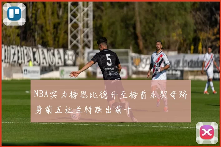 NBA实力榜恩比德升至榜首东契奇跻身前五杜兰特跌出前十