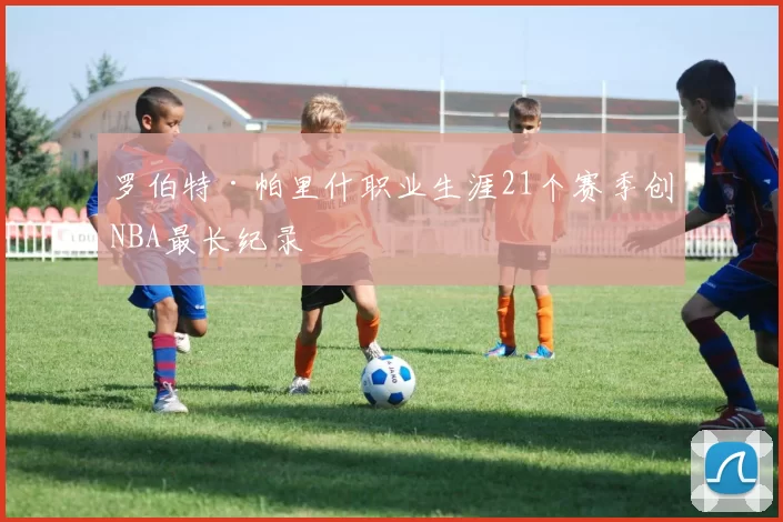 罗伯特·帕里什职业生涯21个赛季创NBA最长纪录