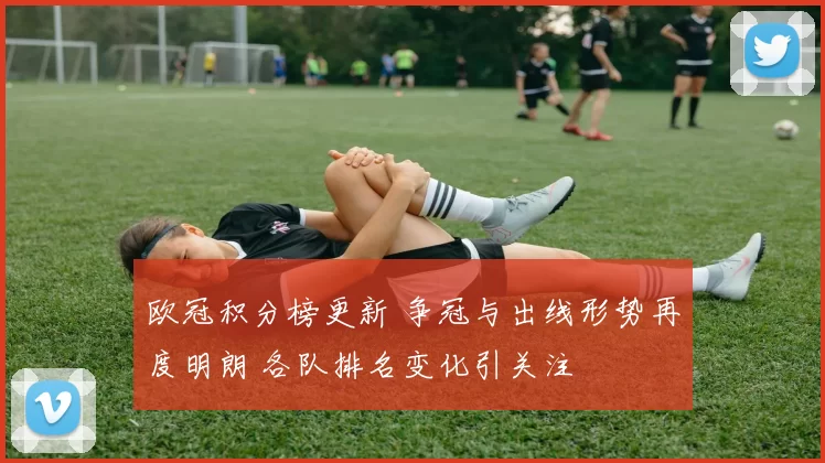 欧冠积分榜更新 争冠与出线形势再度明朗 各队排名变化引关注