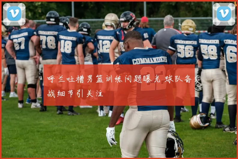 呼兰吐槽男篮训练问题曝光 球队备战细节引关注